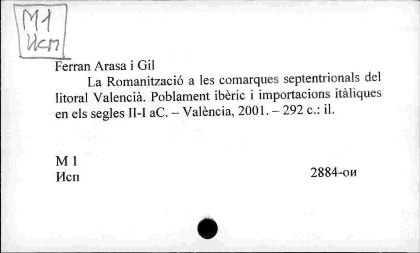 ﻿Ferran Arasa і Gil
La Romanitzaciô a les comarques septentrionals del litoral Valencià. Poblament ibèric і importacions itàliques en els segles II-I aC. — València, 2001. — 292 c.: il.
M 1
Исп
2884-ои